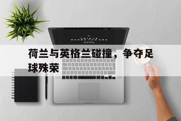 荷兰与英格兰碰撞,争夺足球殊荣视频